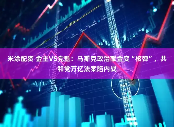米涂配资 金主VS党魁：马斯克政治献金变“核弹”，共和党万亿法案陷内战
