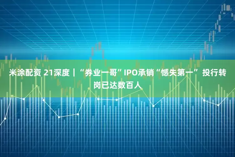 米涂配资 21深度｜“券业一哥”IPO承销“憾失第一” 投行转岗已达数百人