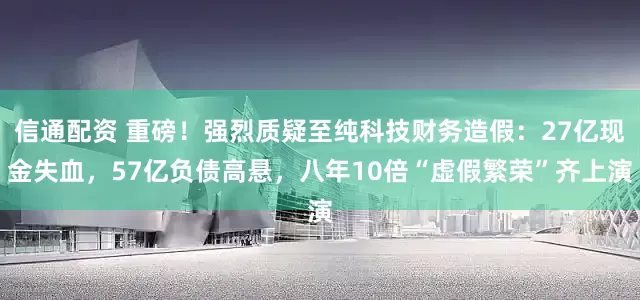 信通配资 重磅！强烈质疑至纯科技财务造假：27亿现金失血，57亿负债高悬，八年10倍“虚假繁荣”齐上演
