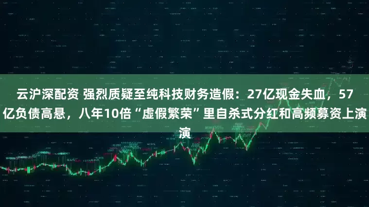 云沪深配资 强烈质疑至纯科技财务造假：27亿现金失血，57亿负债高悬，八年10倍“虚假繁荣”里自杀式分红和高频募资上演