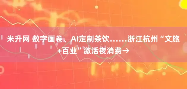 米升网 数字画卷、AI定制茶饮……浙江杭州“文旅+百业”激活夜消费→
