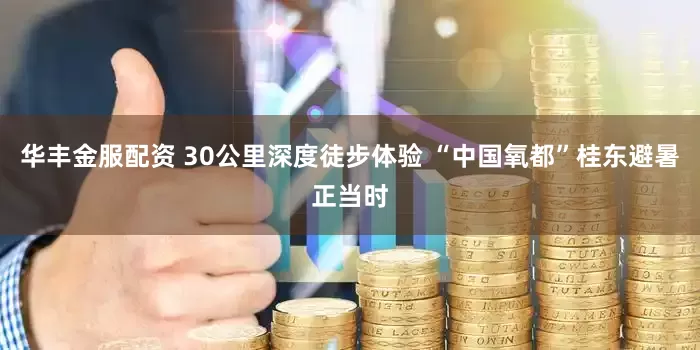 华丰金服配资 30公里深度徒步体验 “中国氧都”桂东避暑正当时