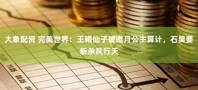 大象配资 完美世界：王曦仙子被邀月公主算计，石昊要斩杀风行天