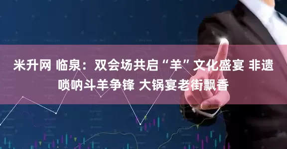 米升网 临泉：双会场共启“羊”文化盛宴 非遗唢呐斗羊争锋 大锅宴老街飘香