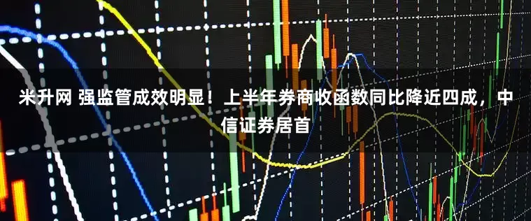 米升网 强监管成效明显！上半年券商收函数同比降近四成，中信证券居首