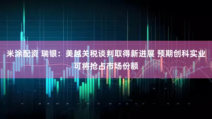 米涂配资 瑞银：美越关税谈判取得新进展 预期创科实业可将抢占市场份额