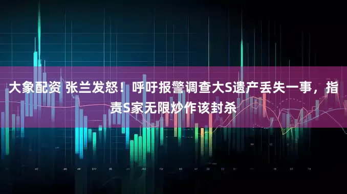 大象配资 张兰发怒！呼吁报警调查大S遗产丢失一事，指责S家无限炒作该封杀