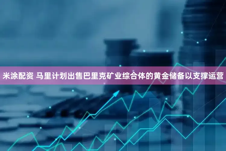 米涂配资 马里计划出售巴里克矿业综合体的黄金储备以支撑运营