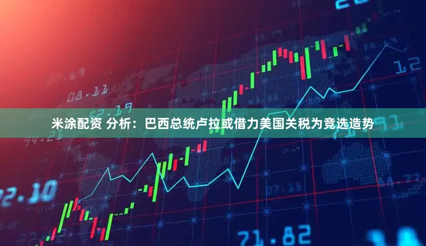 米涂配资 分析：巴西总统卢拉或借力美国关税为竞选造势