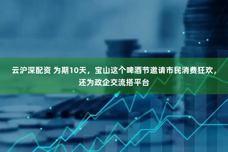 云沪深配资 为期10天，宝山这个啤酒节邀请市民消费狂欢，还为政企交流搭平台