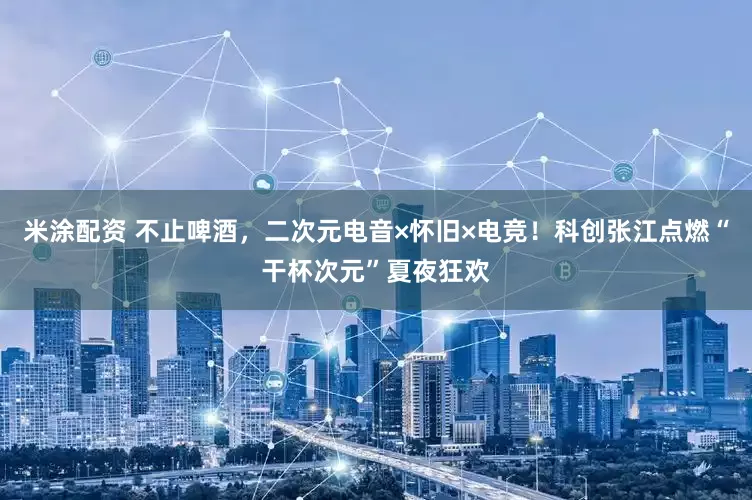 米涂配资 不止啤酒，二次元电音×怀旧×电竞！科创张江点燃“干杯次元”夏夜狂欢