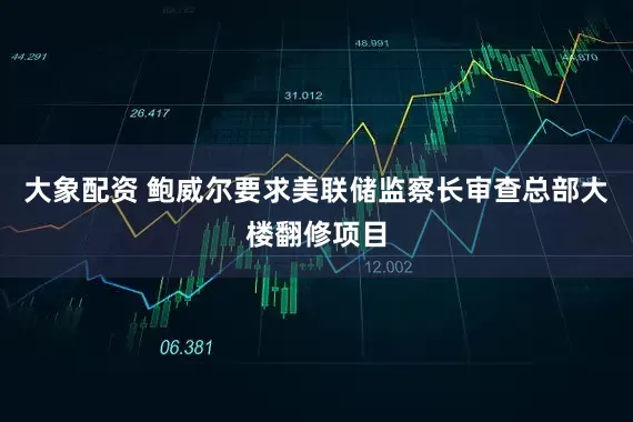 大象配资 鲍威尔要求美联储监察长审查总部大楼翻修项目