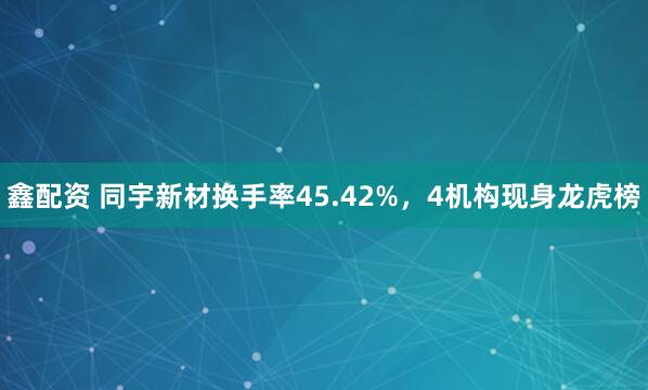 鑫配资 同宇新材换手率45.42%，4机构现身龙虎榜