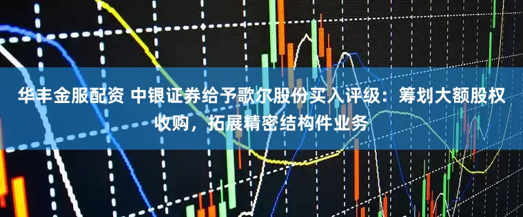 华丰金服配资 中银证券给予歌尔股份买入评级：筹划大额股权收购，拓展精密结构件业务