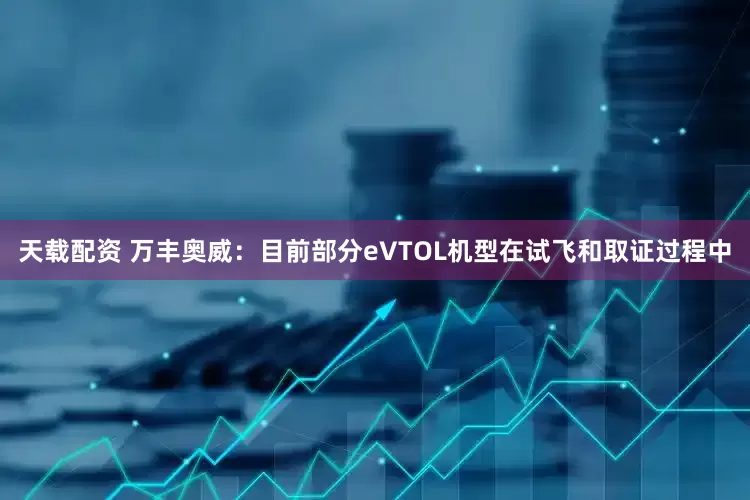 天载配资 万丰奥威：目前部分eVTOL机型在试飞和取证过程中
